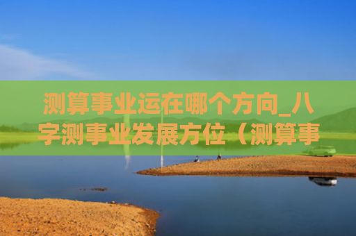 测算事业运在哪个方向_八字测事业发展方位（测算事业运八字测）