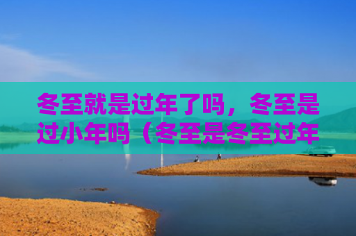 冬至就是过年了吗，冬至是过小年吗（冬至是冬至过年了）