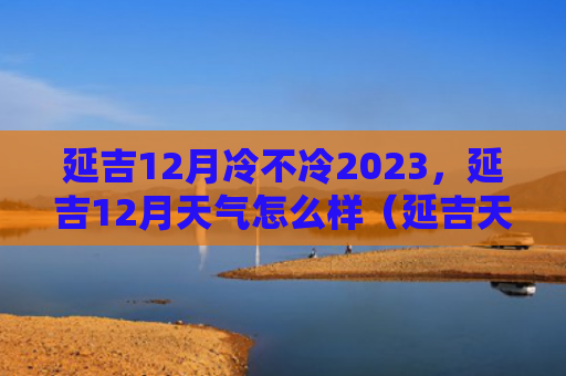 延吉12月冷不冷2023，延吉12月天气怎么样（延吉天气冷不冷）
