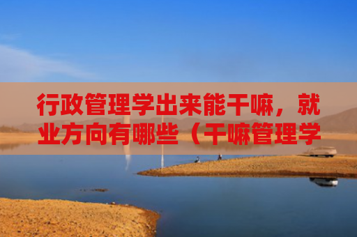 行政管理学出来能干嘛，就业方向有哪些（干嘛管理学方向）
