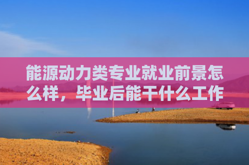 能源动力类专业就业前景怎么样，毕业后能干什么工作（能干类专业就业前景）