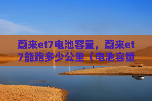 蔚来et7电池容量，蔚来et7能跑多少公里（电池容量公里）
