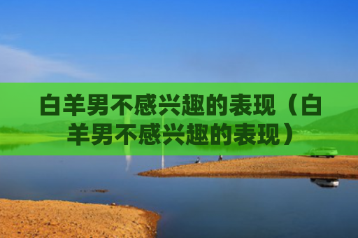 白羊男不感兴趣的表现（白羊男不感兴趣的表现）