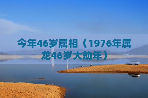 今年46岁属相（1976年属龙46岁大劫年）