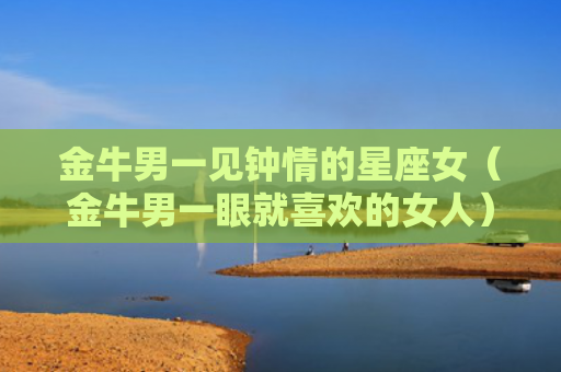 金牛男一见钟情的星座女（金牛男一眼就喜欢的女人）