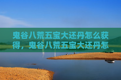鬼谷八荒五宝大还丹怎么获得，鬼谷八荒五宝大还丹怎么获得（鬼谷八荒五宝大还丹）