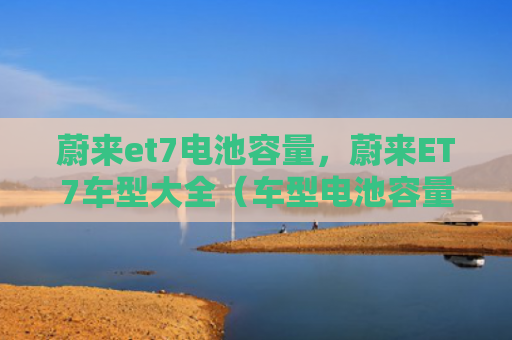 蔚来et7电池容量，蔚来ET7车型大全（车型电池容量大全）