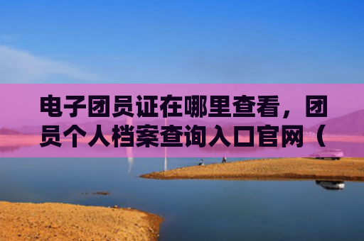 电子团员证在哪里查看，团员个人档案查询入口官网（查询官网团员）