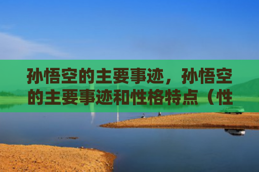 孙悟空的主要事迹，孙悟空的主要事迹和性格特点（性格特点事迹悟空）