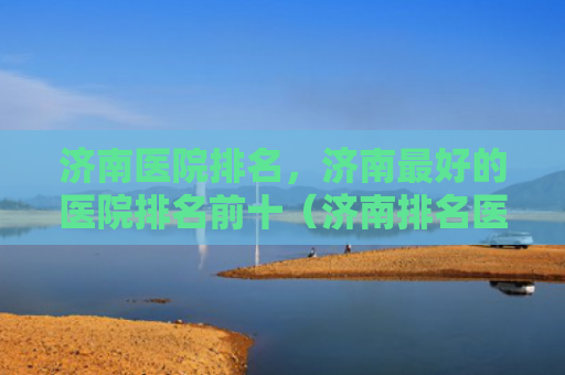 济南医院排名，济南最好的医院排名前十（济南排名医院）