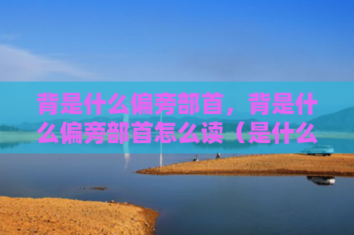 背是什么偏旁部首，背是什么偏旁部首怎么读（是什么偏旁部首）