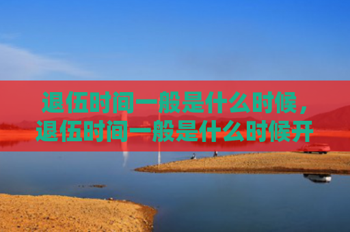 退伍时间一般是什么时候，退伍时间一般是什么时候开始算（退伍是什么时间）