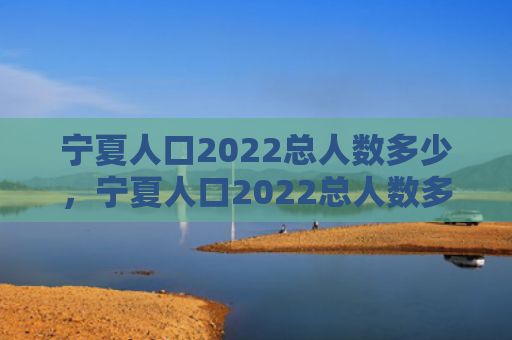 宁夏人口2022总人数多少，宁夏人口2022总人数多少面积（面积宁夏总人数）