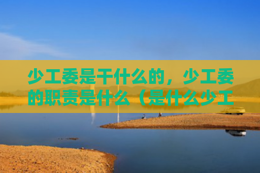 少工委是干什么的，少工委的职责是什么（是什么少工委职责）