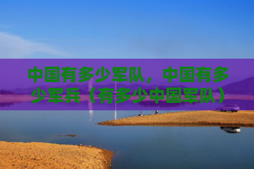 中国有多少军队，中国有多少军兵（有多少中国军队）