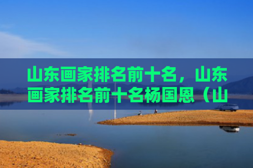 山东画家排名前十名，山东画家排名前十名杨国恩（山东画家前十名）