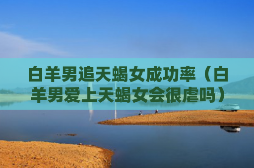 白羊男追天蝎女成功率（白羊男爱上天蝎女会很虐吗）
