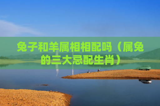 兔子和羊属相相配吗（属兔的三大忌配生肖）