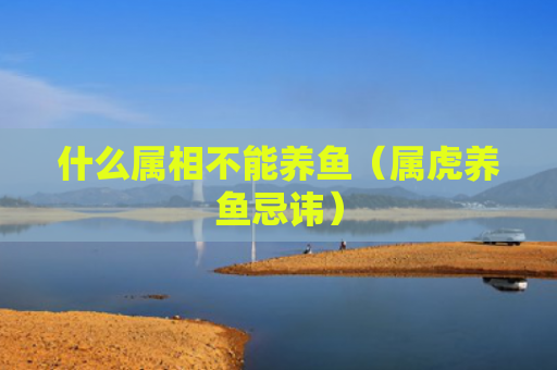 什么属相不能养鱼（属虎养鱼忌讳）