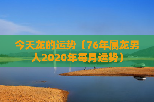今天龙的运势（76年属龙男人2020年每月运势）