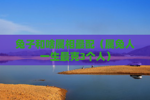 兔子和啥属相最配（属兔人一生最克3个人）