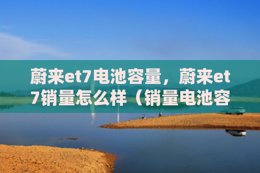 蔚来et7电池容量，蔚来et7销量怎么样（销量电池容量）
