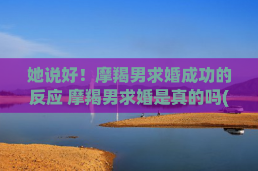 她说好！摩羯男求婚成功的反应 摩羯男求婚是真的吗(摩羯男求复合的方式)
