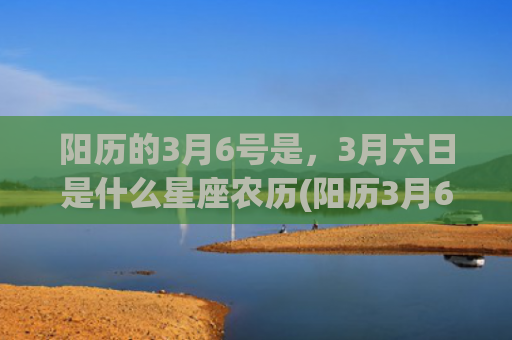 阳历的3月6号是，3月六日是什么星座农历(阳历3月6号是什么星座呀?)