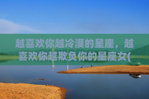 越喜欢你越冷漠的星座，越喜欢你越欺负你的星座女(越冷漠越喜欢你的星座)
