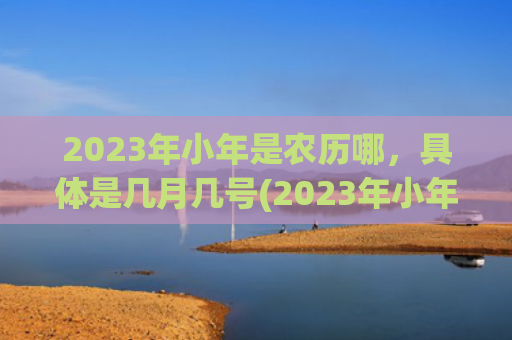 2023年小年是农历哪，具体是几月几号(2023年小年是多少号)
