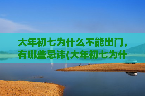 大年初七为什么不能出门，有哪些忌讳(大年初七为什么不能出远门)