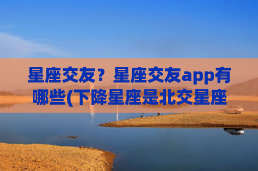 星座交友？星座交友app有哪些(下降星座是北交星座吗)