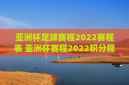 亚洲杯足球赛程2022赛程表 亚洲杯赛程2022积分规则(亚洲杯足球赛程2023赛程表)