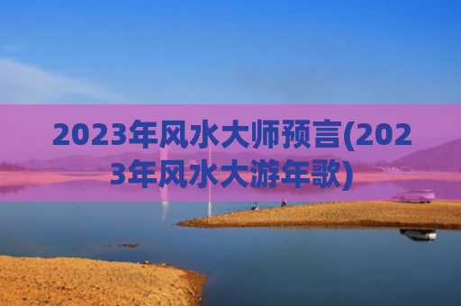 2023年风水大师预言(2023年风水大游年歌)