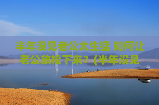 半年没见老公太生猛 如何让老公放松下来？(半年没见老公也不主动)