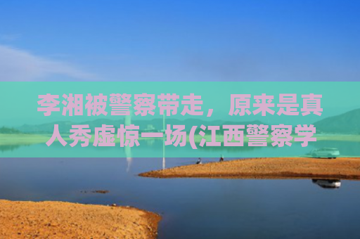 李湘被警察带走，原来是真人秀虚惊一场(江西警察学院李湘)