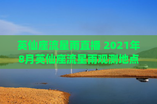 英仙座流星雨直播 2021年8月英仙座流星雨观测地点(2023英仙座流星雨直播)