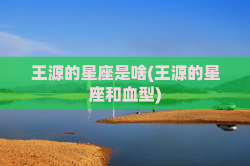 王源的星座是啥(王源的星座和血型)
