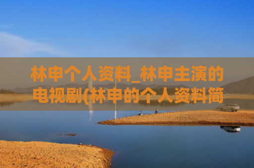 林申个人资料_林申主演的电视剧(林申的个人资料简介 真实)