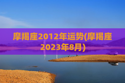 摩羯座2012年运势(摩羯座2023年8月)