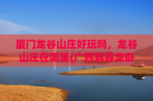 厦门龙谷山庄好玩吗，龙谷山庄在哪里(广西容县龙卧山庄好玩吗)