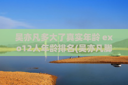 吴亦凡多大了真实年龄 exo12人年龄排名(吴亦凡脚多大)