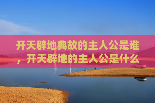 开天辟地典故的主人公是谁，开天辟地的主人公是什么(盘古开天辟地典故)