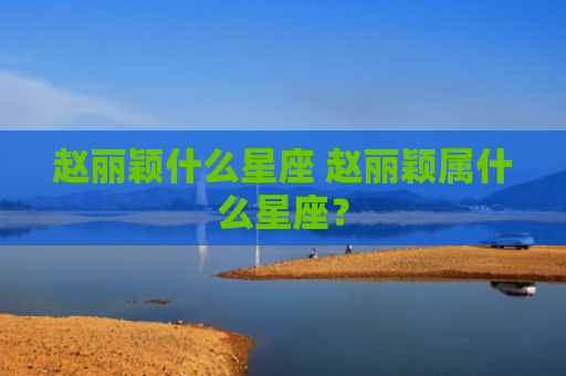 赵丽颖什么星座 赵丽颖属什么星座？