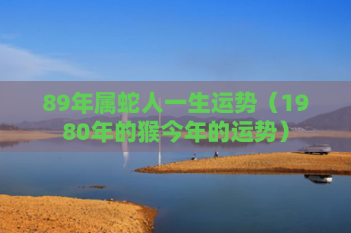 89年属蛇人一生运势（1980年的猴今年的运势）