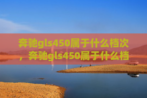 奔驰gls450属于什么档次，奔驰gls450属于什么档次（档次奔驰）