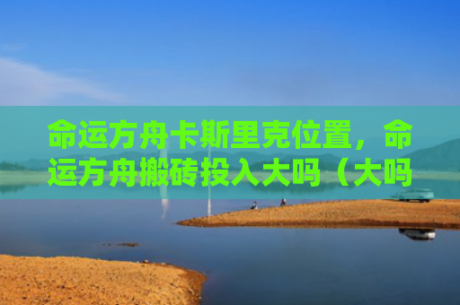命运方舟卡斯里克位置，命运方舟搬砖投入大吗（大吗方舟命运）