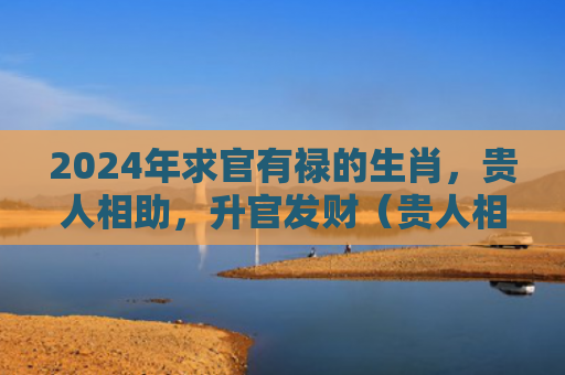 2024年求官有禄的生肖，贵人相助，升官发财（贵人相助生肖升官发财）