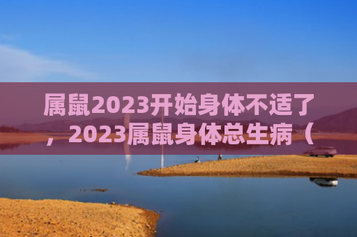 属鼠2023开始身体不适了，2023属鼠身体总生病（属鼠身体不适）