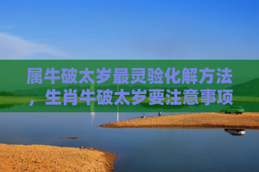 属牛破太岁最灵验化解方法，生肖牛破太岁要注意事项（破太岁化解生肖）